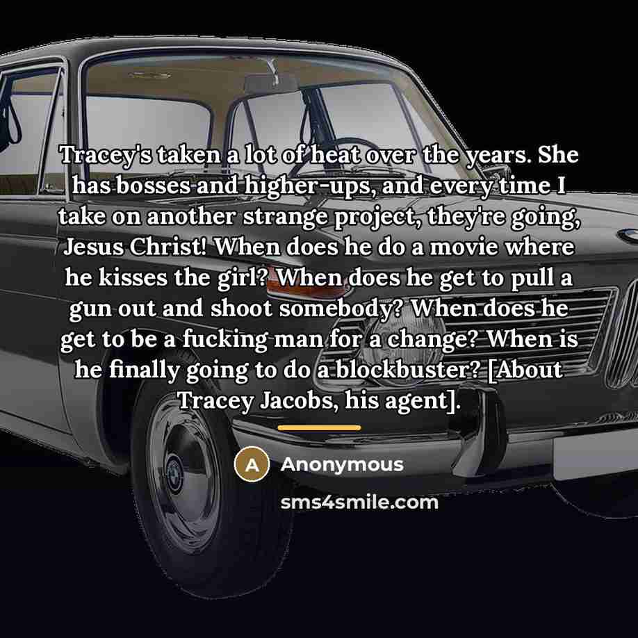 “Tracey's taken a lot of heat over the years. She has bosses and higher-ups, and every time I take on another strange project, they're going, Jesus Christ! When does he do a movie where he kisses the girl? When does he get to pull a gun out and shoot somebody? When does he get to be a fucking man…” quote by Anonymous