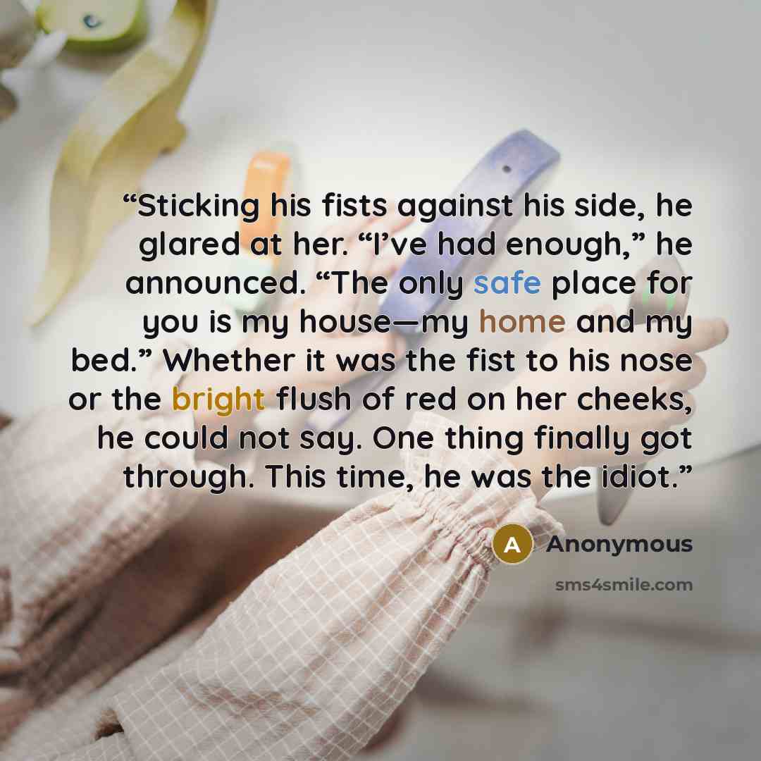 “Sticking his fists against his side, he glared at her. “I’ve had enough,” he announced. “The only safe place for you is my house—my home and my bed.” Whether it was the fist to his nose or the bright flush of red on her cheeks, he could not say. One thing finally got through. This time, he was the…” quote by Anonymous