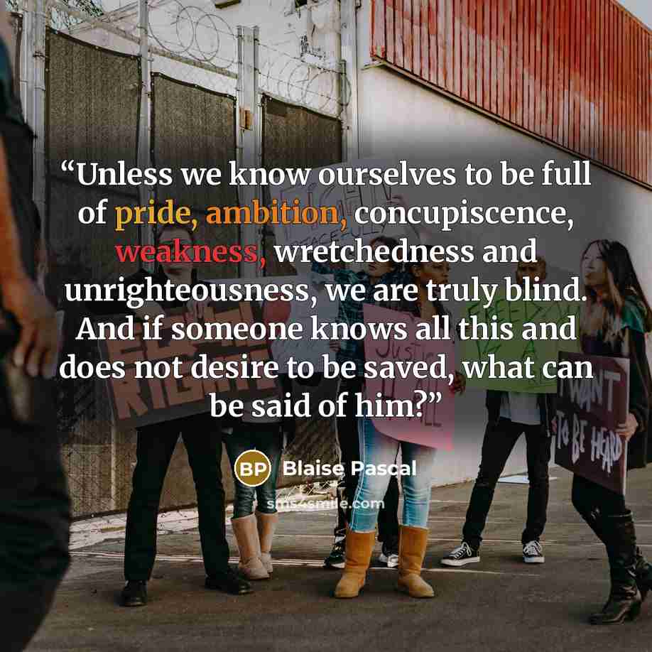 “Unless we know ourselves to be full of pride, ambition, concupiscence, weakness, wretchedness and unrighteousness, we are truly blind. And if someone knows all this and does not desire to be saved, what can be said of him?” quote by Blaise Pascal