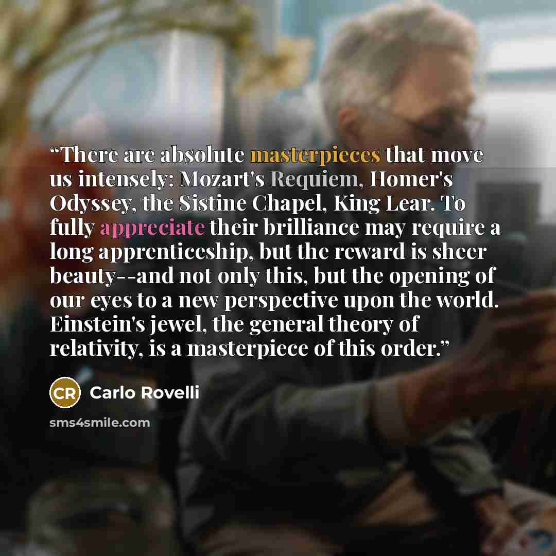 “There are absolute masterpieces that move us intensely: Mozart's Requiem, Homer's Odyssey, the Sistine Chapel, King Lear. To fully appreciate their brilliance may require a long apprenticeship, but the reward is sheer beauty--and not only this, but the opening of our eyes to a new perspective upon…” quote by Carlo Rovelli