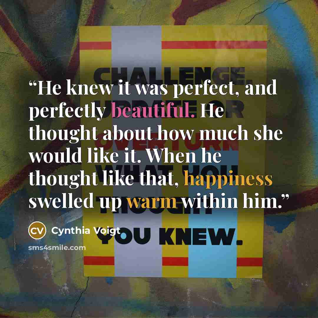 “He knew it was perfect, and perfectly beautiful. He thought about how much she would like it. When he thought like that, happiness swelled up warm within him.” quote by Cynthia Voigt