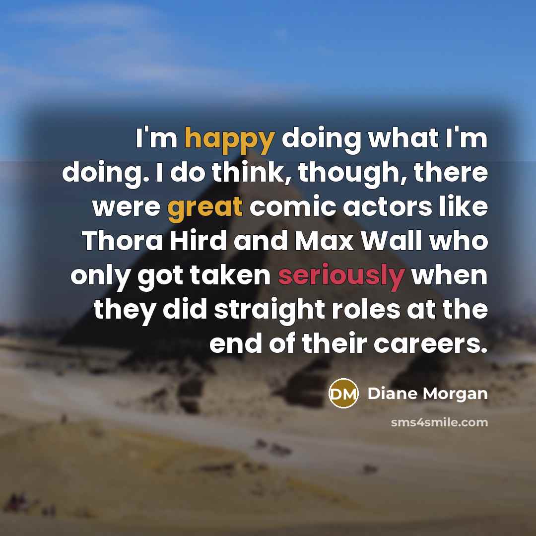 “I'm happy doing what I'm doing. I do think, though, there were great comic actors like Thora Hird and Max Wall who only got taken seriously when they did straight roles at the end of their careers.” quote by Diane Morgan