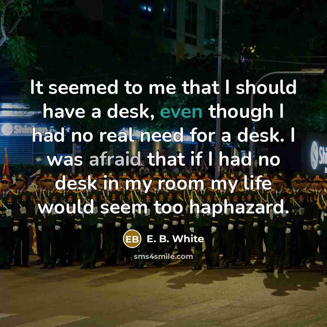 “It seemed to me that I should have a desk, even though I had no real need for a desk. I was afraid that if I had no desk in my room my life would seem too haphazard.” quote by E. B. White