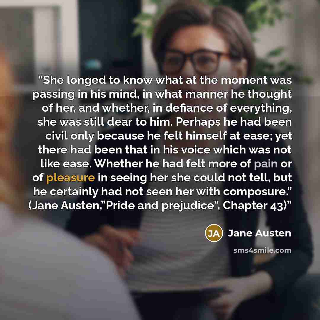 “She longed to know what at the moment was passing in his mind, in what manner he thought of her, and whether, in defiance of everything, she was still dear to him. Perhaps he had been civil only because he felt himself at ease; yet there had been that in his voice which was not like ease. Whether…” quote by Jane Austen