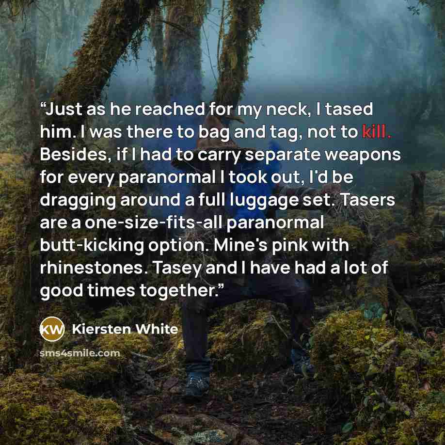 “Just as he reached for my neck, I tased him. I was there to bag and tag, not to kill. Besides, if I had to carry separate weapons for every paranormal I took out, I'd be dragging around a full luggage set. Tasers are a one-size-fits-all paranormal butt-kicking option. Mine's pink with rhinestones…” quote by Kiersten White