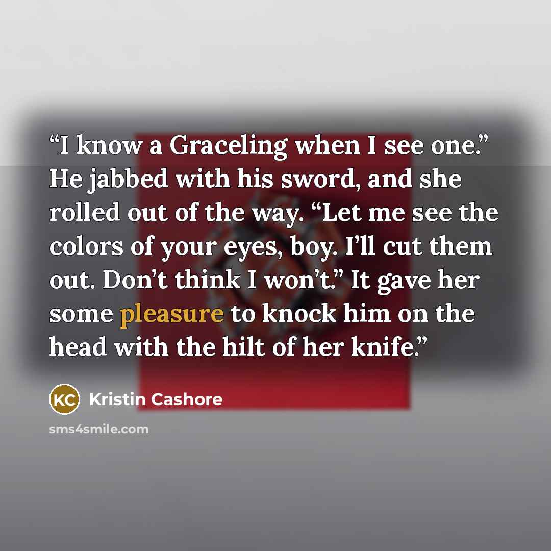 “I know a Graceling when I see one.” He jabbed with his sword, and she rolled out of the way. “Let me see the colors of your eyes, boy. I’ll cut them out. Don’t think I won’t.” It gave her some pleasure to knock him on the head with the hilt of her knife.” quote by Kristin Cashore