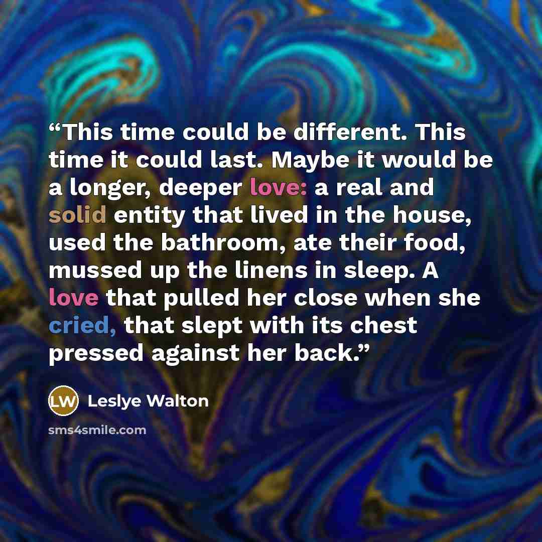 “This time could be different. This time it could last. Maybe it would be a longer, deeper love: a real and solid entity that lived in the house, used the bathroom, ate their food, mussed up the linens in sleep. A love that pulled her close when she cried, that slept with its chest pressed against…” quote by Leslye Walton