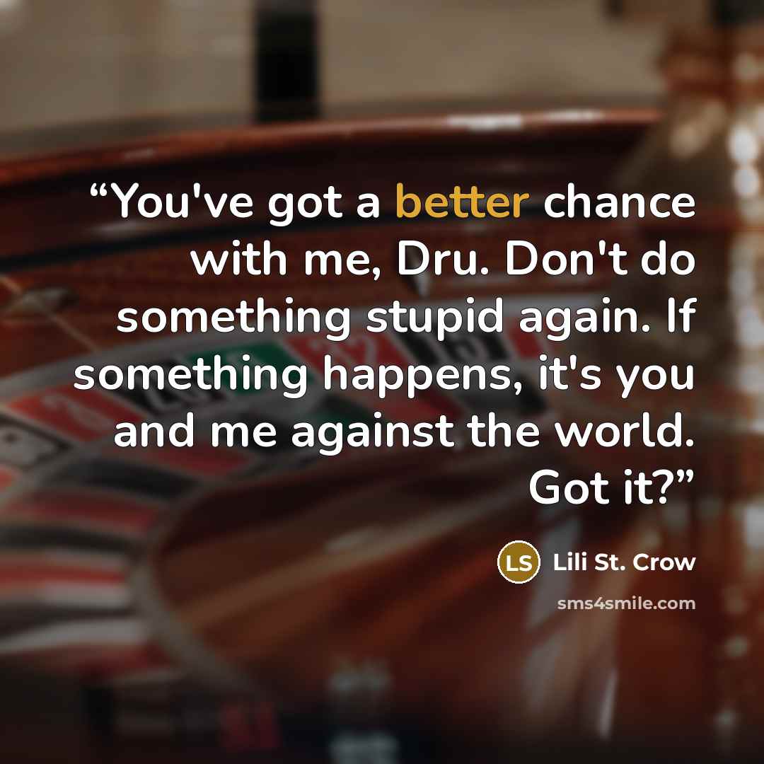 “You've got a better chance with me, Dru. Don't do something stupid again. If something happens, it's you and me against the world. Got it?” quote by Lili St. Crow