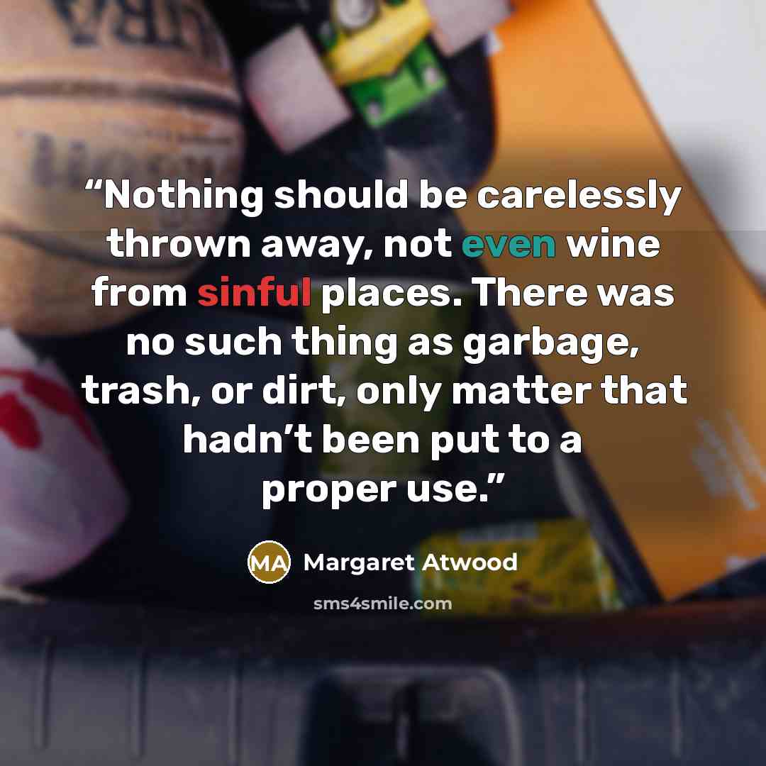 “Nothing should be carelessly thrown away, not even wine from sinful places. There was no such thing as garbage, trash, or dirt, only matter that hadn’t been put to a proper use.” quote by Margaret Atwood