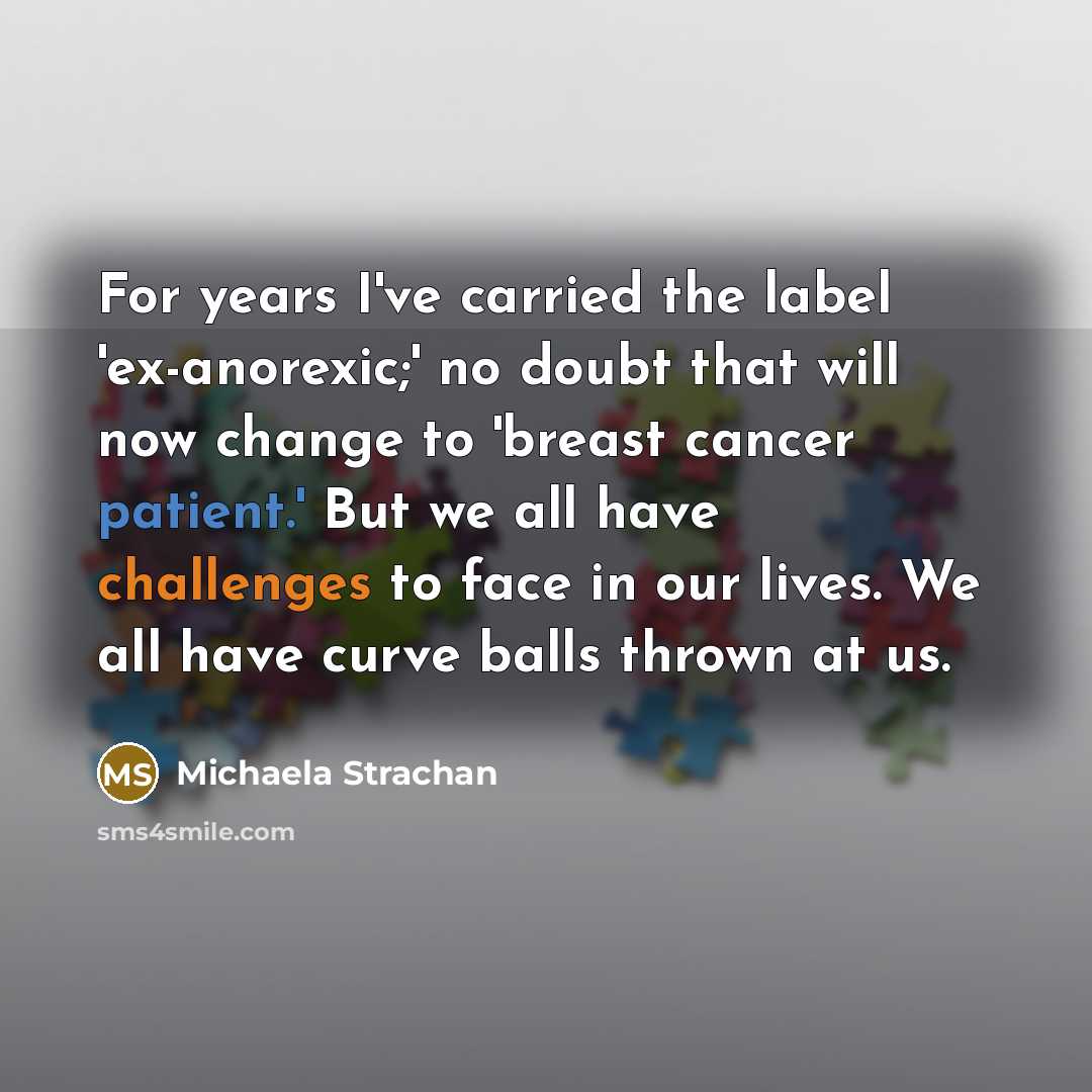“For years I've carried the label 'ex-anorexic;' no doubt that will now change to 'breast cancer patient.' But we all have challenges to face in our lives. We all have curve balls thrown at us.” quote by Michaela Strachan