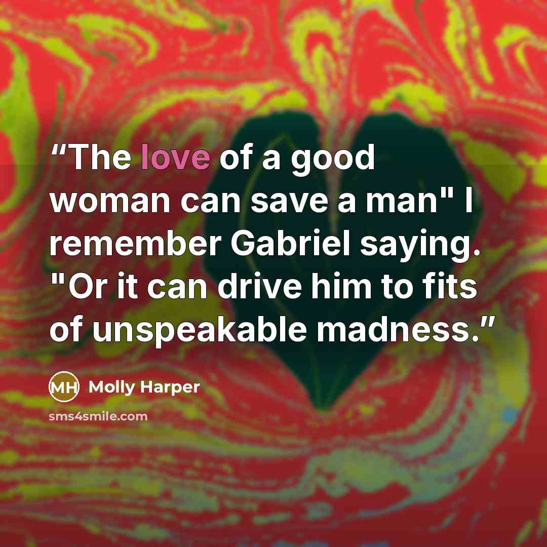“The love of a good woman can save a man" I remember Gabriel saying. "Or it can drive him to fits of unspeakable madness.” quote by Molly Harper