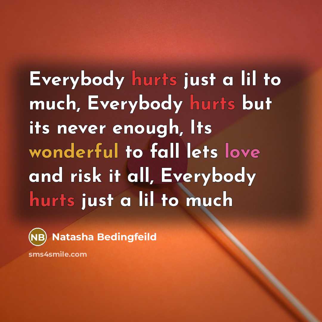 “Everybody hurts just a lil to much, Everybody hurts but its never enough, Its wonderful to fall lets love and risk it all, Everybody hurts just a lil to much” quote by Natasha Bedingfeild
