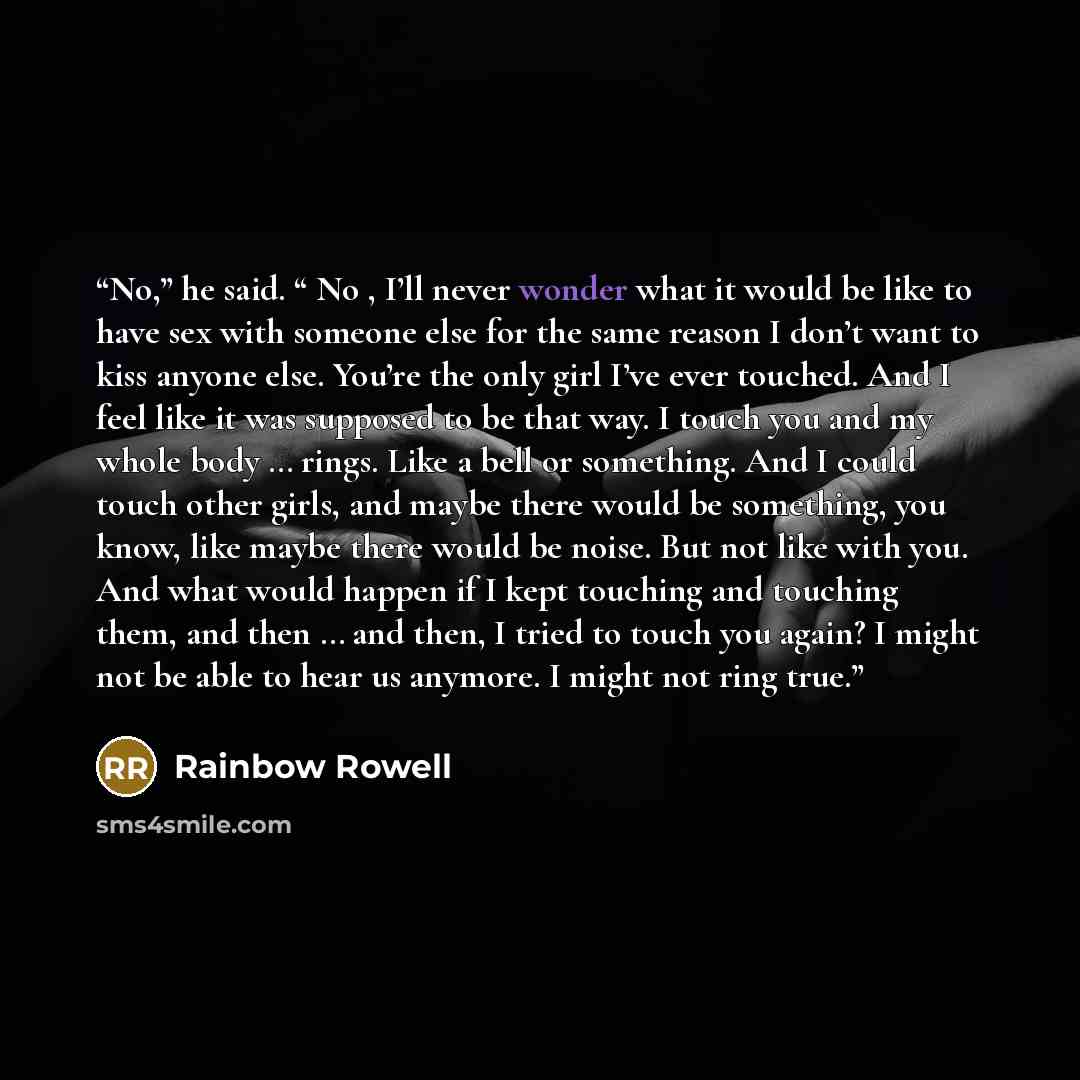 “No,” he said. “ No , I’ll never wonder what it would be like to have sex with someone else for the same reason I don’t want to kiss anyone else. You’re the only girl I’ve ever touched. And I feel like it was supposed to be that way. I touch you and my whole body … rings. Like a bell or something…” quote by Rainbow Rowell