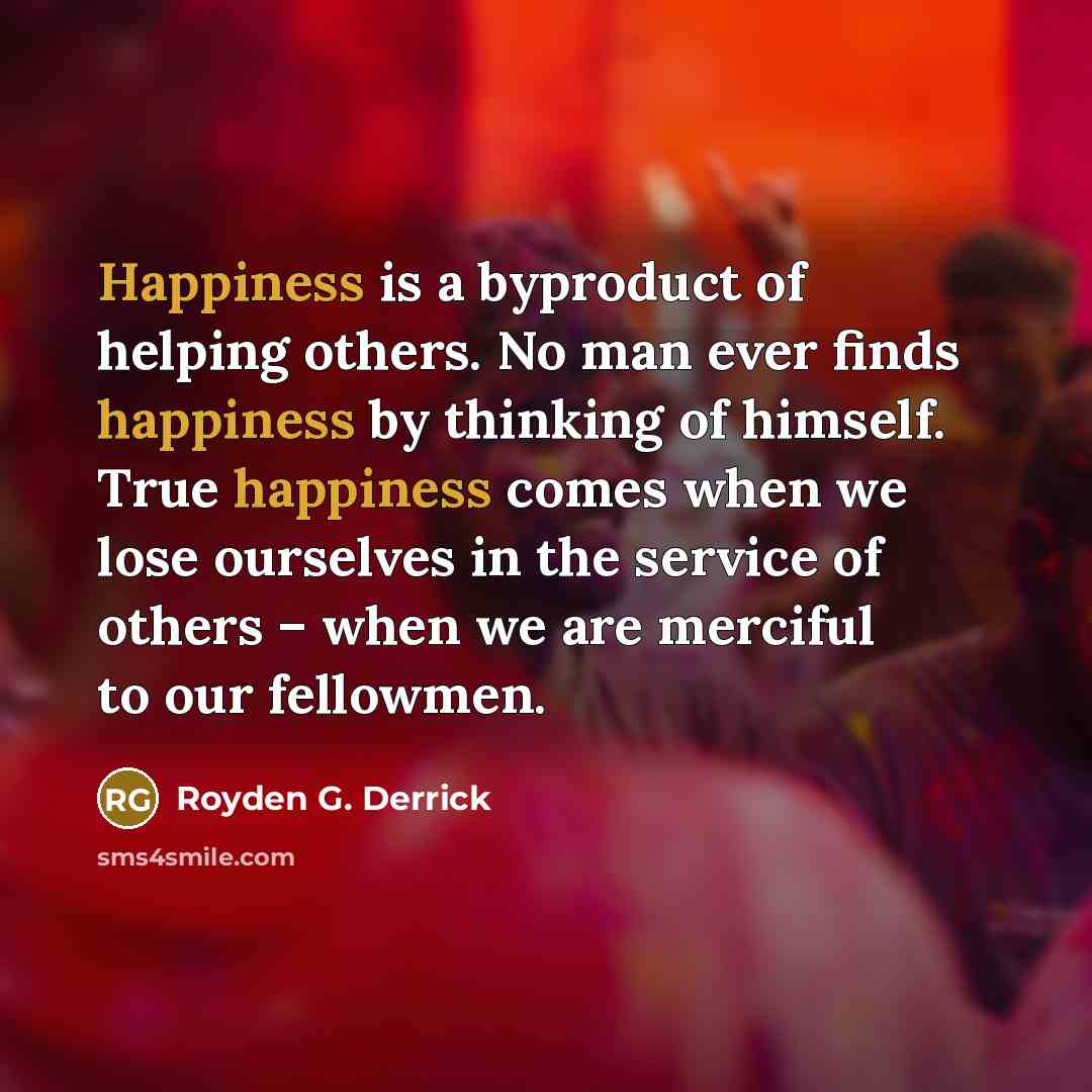 “Happiness is a byproduct of helping others. No man ever…” quote by Royden G. Derrick