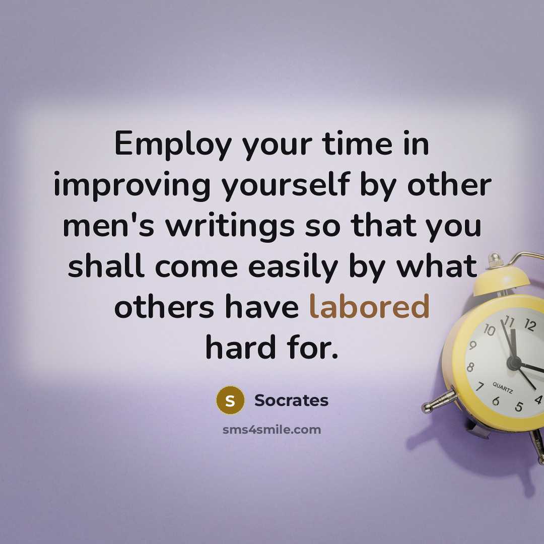 “Employ your time in improving yourself by other men's writings so that you shall come easily by what others have labored hard for.” quote by Socrates