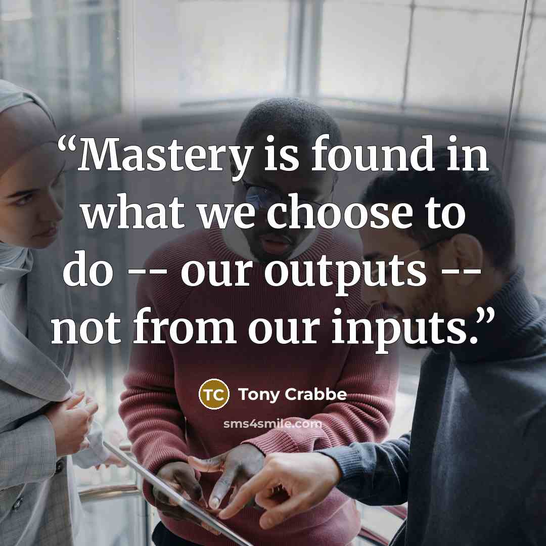 “Mastery is found in what we choose to do -- our outputs -- not from our inputs.” quote by Tony Crabbe
