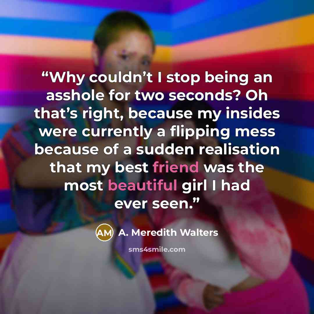 “Why couldn’t I stop being an asshole for two seconds? Oh that’s right, because my insides were currently a flipping mess because of a sudden realisation that my best friend was the most beautiful girl I had ever seen.” quote by A. Meredith Walters
