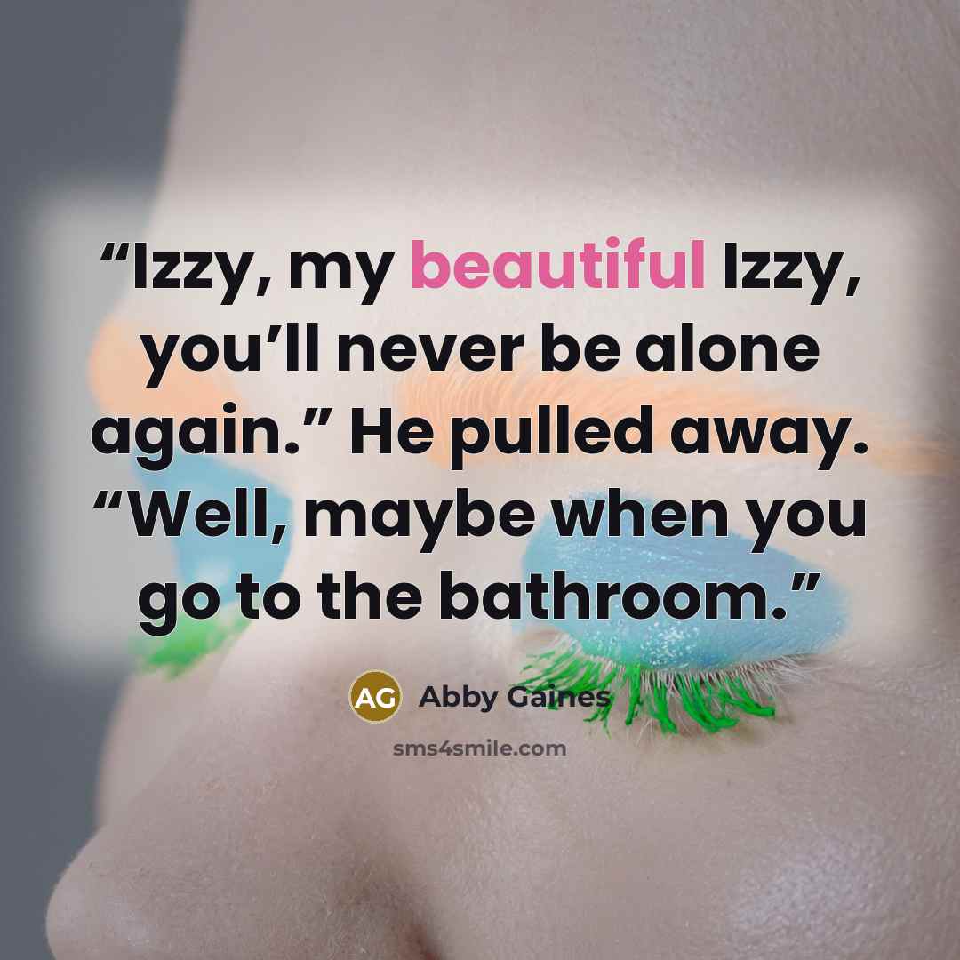 “Izzy, my beautiful Izzy, you’ll never be alone again.” He pulled away. “Well, maybe when you go to the bathroom.” quote by Abby Gaines