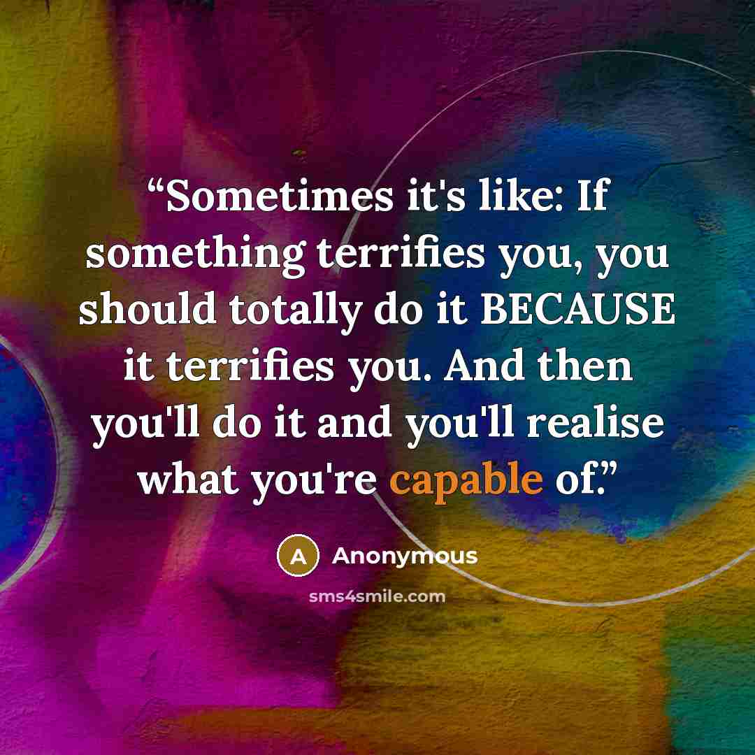 “Sometimes it's like: If something terrifies you, you should totally do it BECAUSE it terrifies you. And then you'll do it and you'll realise what you're capable of.” quote by Anonymous