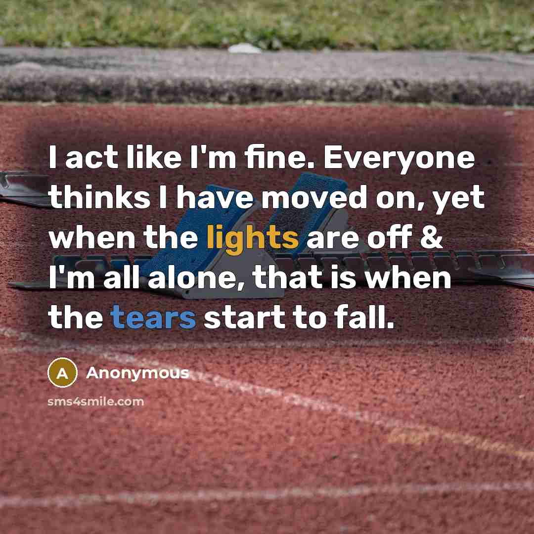 “I act like I'm fine. Everyone thinks I have moved on, yet when the lights are off & I'm all alone, that is when the tears start to fall.” quote by Anonymous