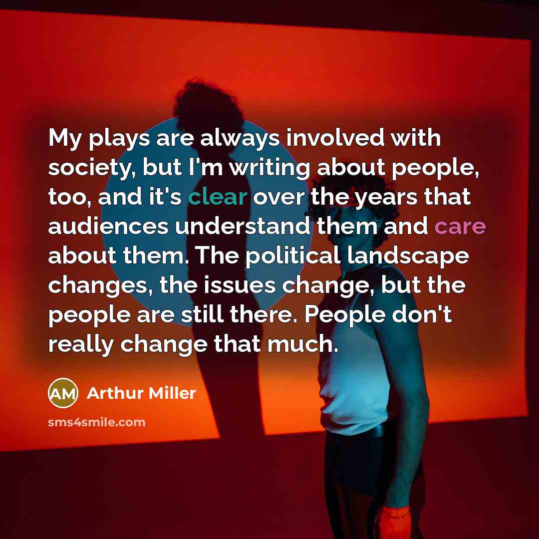 “My plays are always involved with society, but I'm writing about people, too, and it's clear over the years that audiences understand them and care about them. The political landscape changes, the issues change, but the people are still there. People don't really change that much.” quote by Arthur Miller