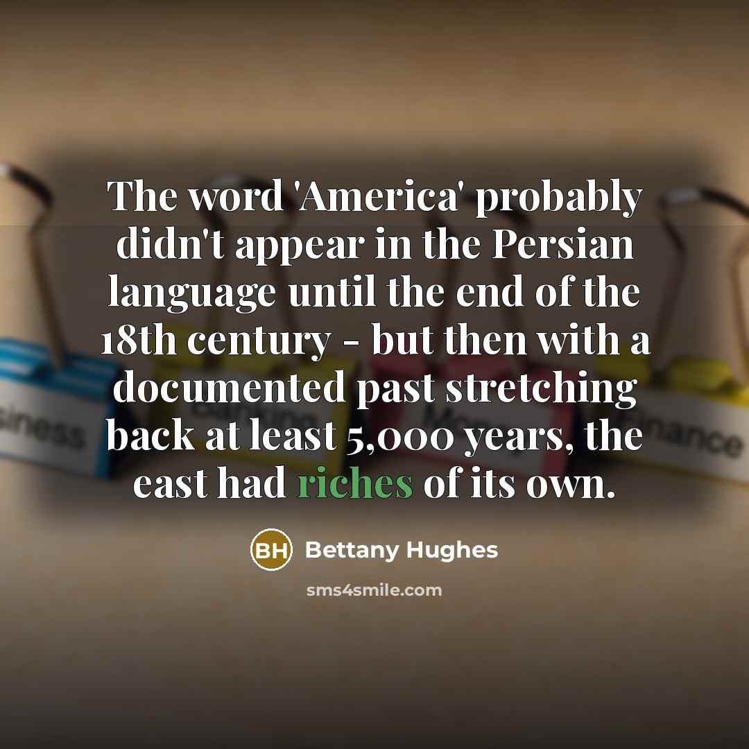 “The word 'America' probably didn't appear in the Persian language until the end of the 18th century - but then with a documented past stretching back at least 5,000 years, the east had riches of its own.” quote by Bettany Hughes