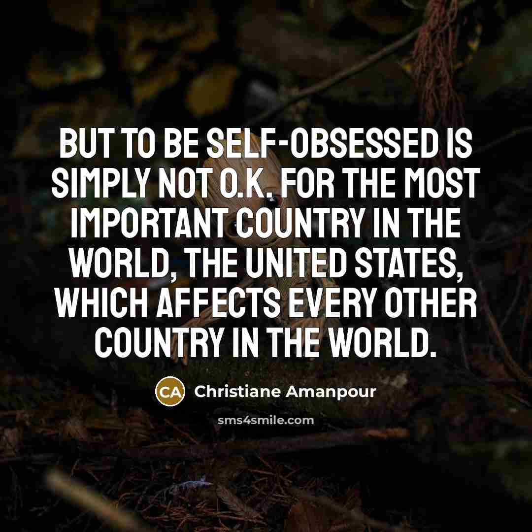 “But to be self-obsessed is simply not o.k. for the most important country in the world, the United States, which affects every other country in the world.” quote by Christiane Amanpour