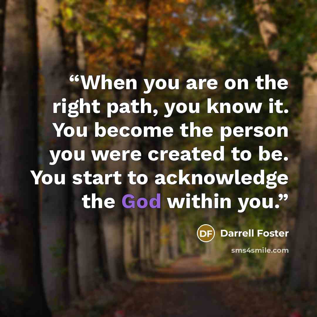 “When you are on the right path, you know it. You become the person you were created to be. You start to acknowledge the God within you.” quote by Darrell Foster