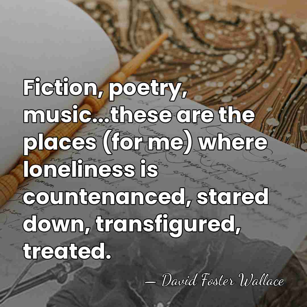 Fiction, poetry, music...these are the places (for me) where loneliness is countenanced,&hellip; - David Foster Wallace