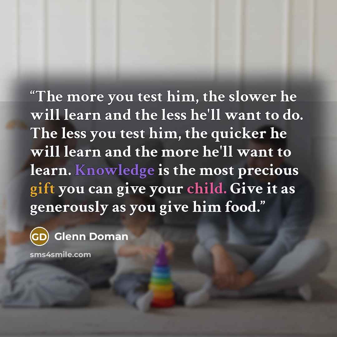 “The more you test him, the slower he will learn and the less he'll want to do. The less you test him, the quicker he will learn and the more he'll want to learn. Knowledge is the most precious gift you can give your child. Give it as generously as you give him food.” quote by Glenn Doman