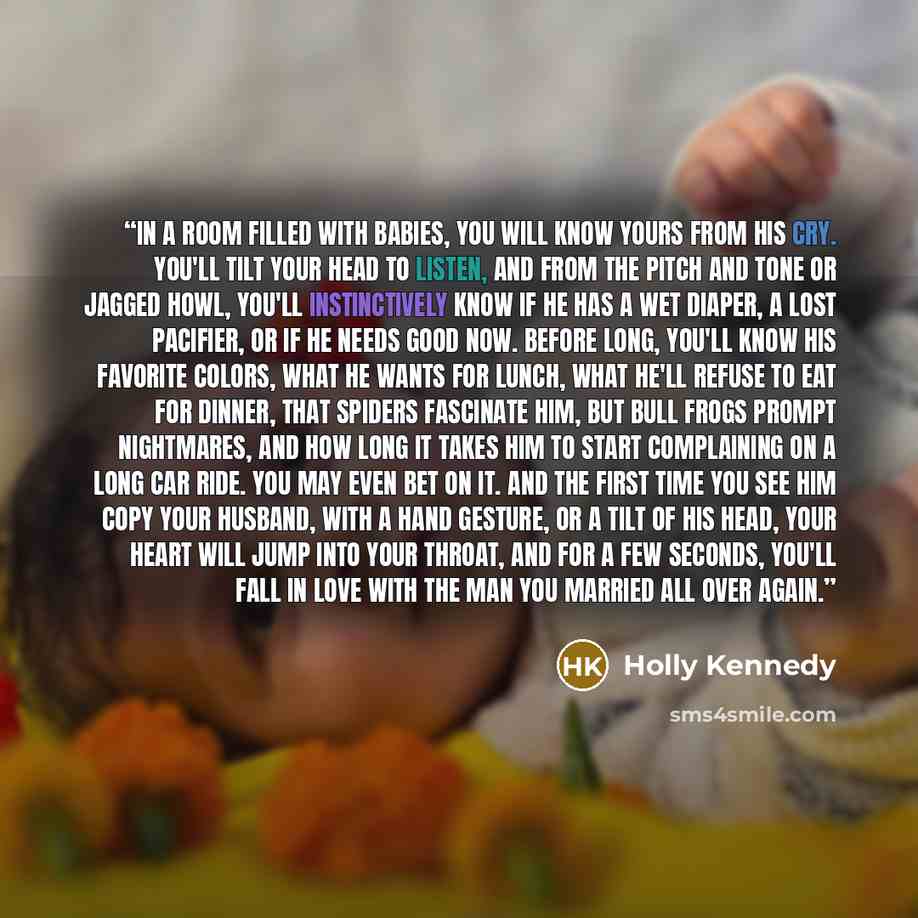 “In a room filled with babies, you will know yours from his cry. You'll tilt your head to listen, and from the pitch and tone or jagged howl, you'll instinctively know if he has a wet diaper, a lost pacifier, or if he needs good now. Before long, you'll know his favorite colors, what he wants for…” quote by Holly Kennedy