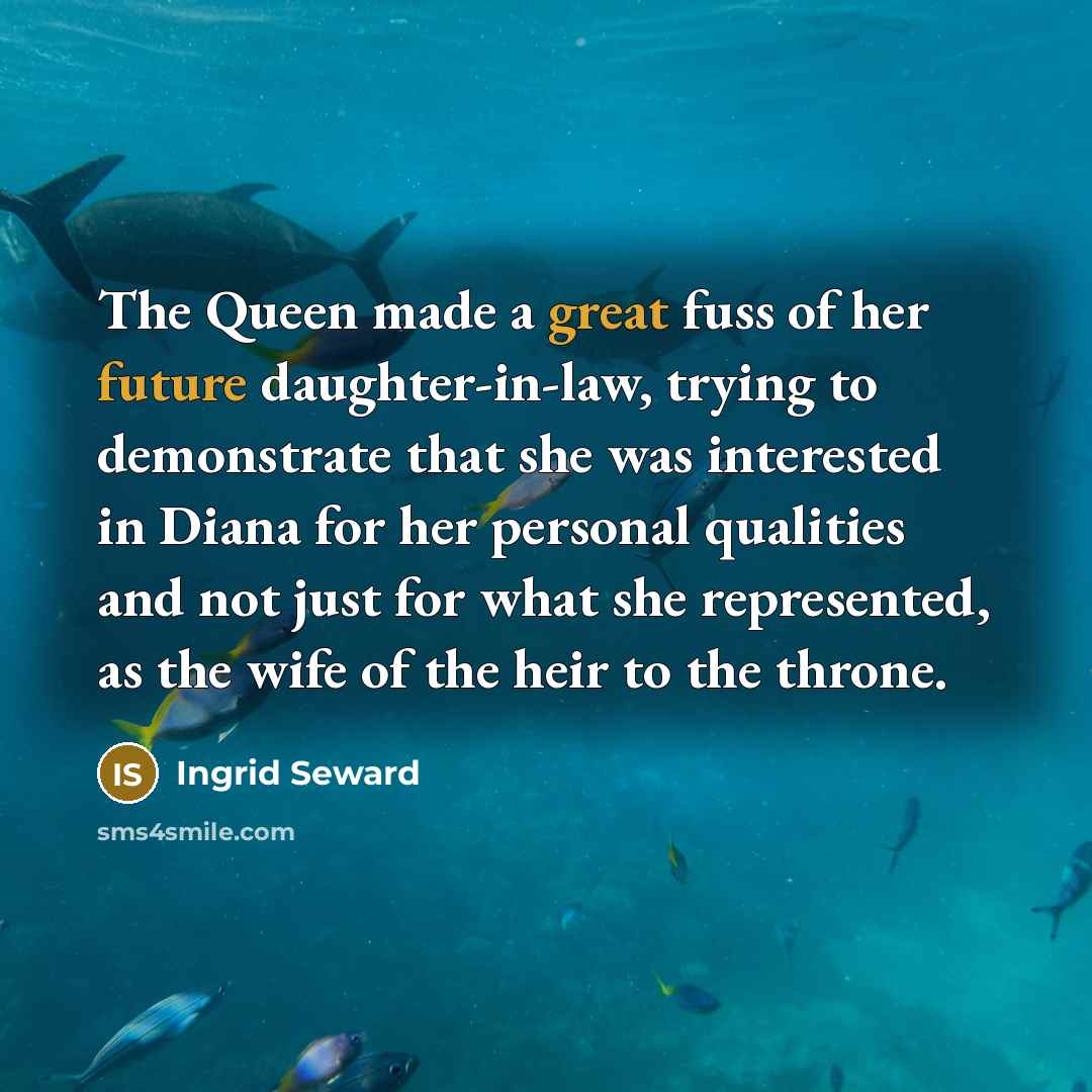 “The Queen made a great fuss of her future daughter-in-law, trying to demonstrate that she was interested in Diana for her personal qualities and not just for what she represented, as the wife of the heir to the throne.” quote by Ingrid Seward