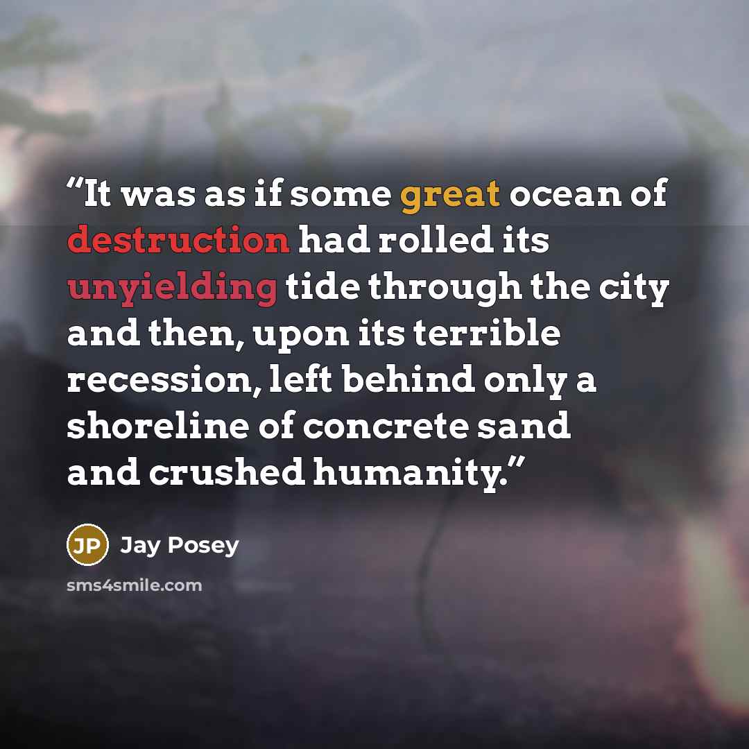 “It was as if some great ocean of destruction had rolled its unyielding tide through the city and then, upon its terrible recession, left behind only a shoreline of concrete sand and crushed humanity.” quote by Jay Posey