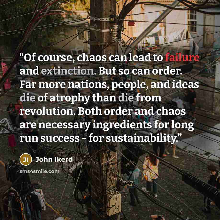 “Of course, chaos can lead to failure and extinction. But so can order. Far more nations, people, and ideas die of atrophy than die from revolution. Both order and chaos are necessary ingredients for long run success - for sustainability.” quote by John Ikerd