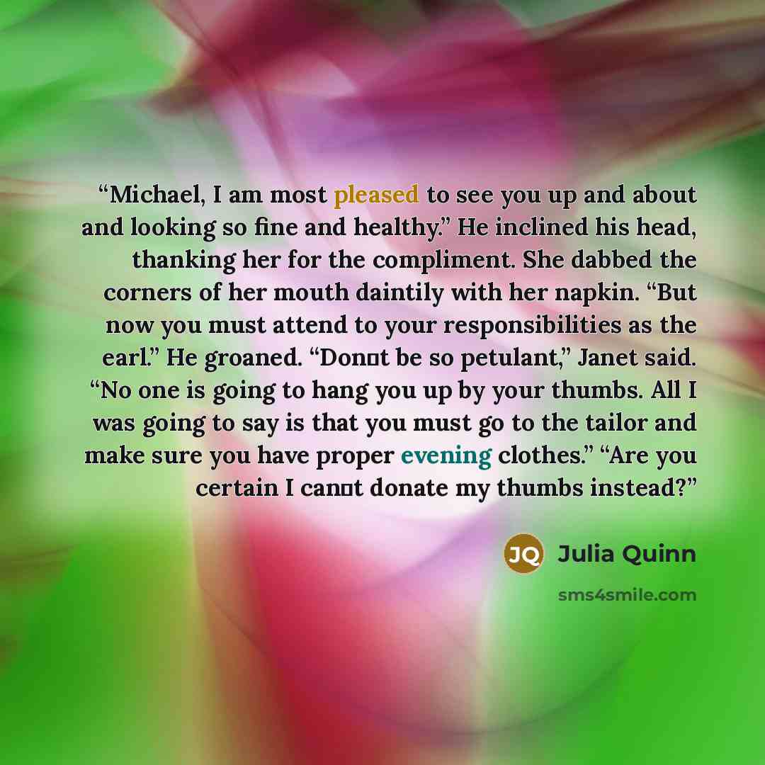 “Michael, I am most pleased to see you up and about and looking so fine and healthy.” He inclined his head, thanking her for the compliment. She dabbed the corners of her mouth daintily with her napkin. “But now you must attend to your responsibilities as the earl.” He groaned. “Don‟t be so…” quote by Julia Quinn