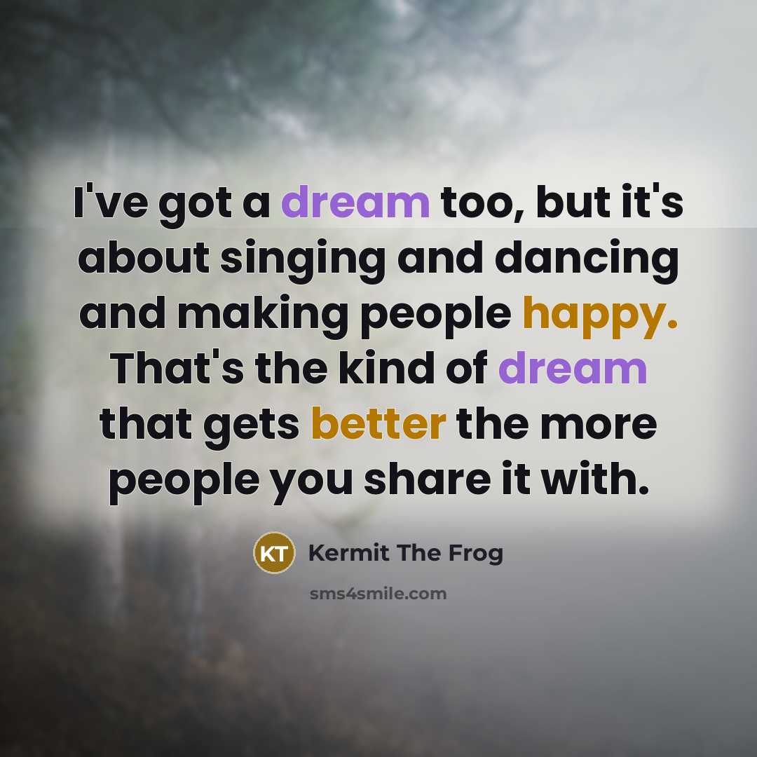 “I've got a dream too, but it's about singing and dancing and making people happy. That's the kind of dream that gets better the more people you share it with.” quote by Kermit The Frog