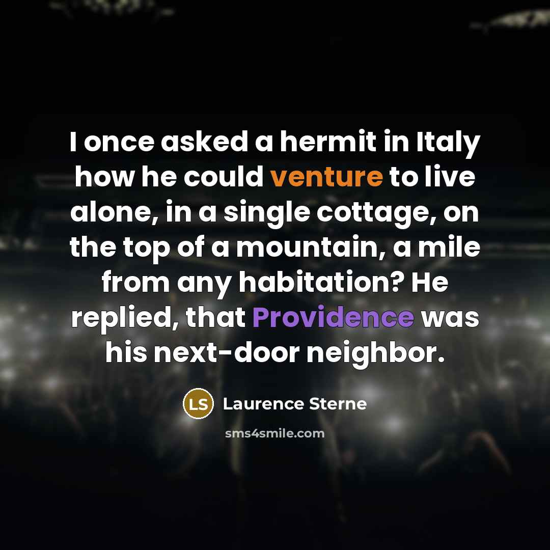 “I once asked a hermit in Italy how he could venture to live alone, in a single cottage, on the top of a mountain, a mile from any habitation? He replied, that Providence was his next-door neighbor.” quote by Laurence Sterne