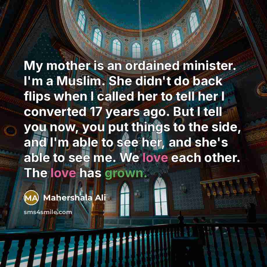 “My mother is an ordained minister. I'm a Muslim. She didn't do back flips when I called her to tell her I converted 17 years ago. But I tell you now, you put things to the side, and I'm able to see her, and she's able to see me. We love each other. The love has grown.” quote by Mahershala Ali