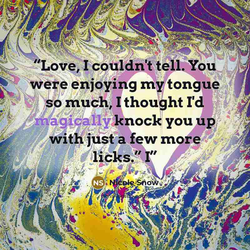 “Love, I couldn't tell. You were enjoying my tongue so much, I thought I'd magically knock you up with just a few more licks.” I” quote by Nicole Snow