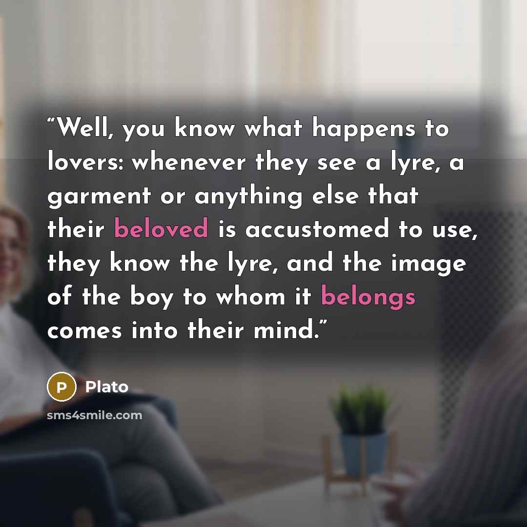 “Well, you know what happens to lovers: whenever they see a lyre, a garment or anything else that their beloved is accustomed to use, they know the lyre, and the image of the boy to whom it belongs comes into their mind.” quote by Plato