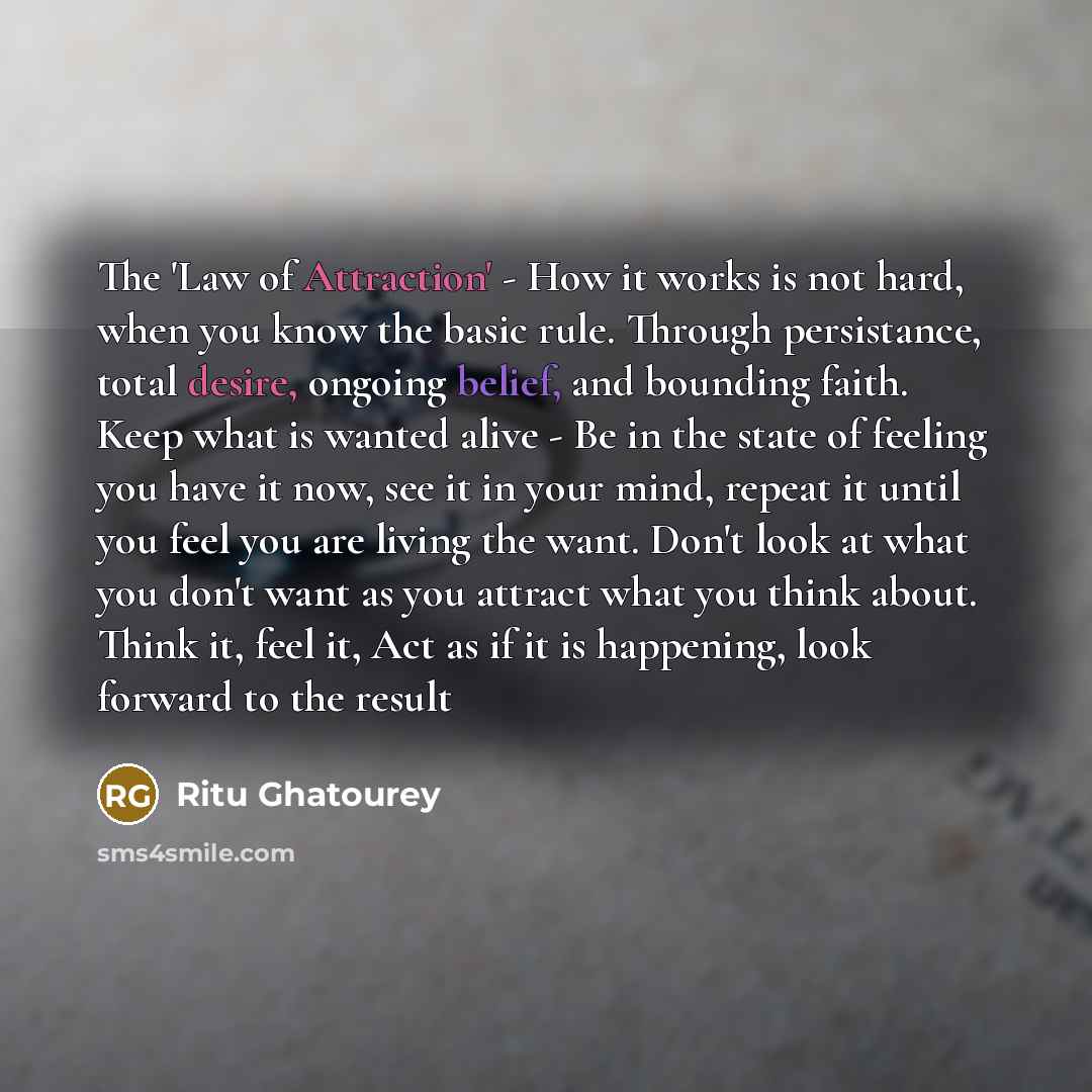 “The 'Law of Attraction' - How it works is not hard, when you know the basic rule. Through persistance, total desire, ongoing belief, and bounding faith. Keep what is wanted alive - Be in the state of feeling you have it now, see it in your mind, repeat it until you feel you are living the want…” quote by Ritu Ghatourey