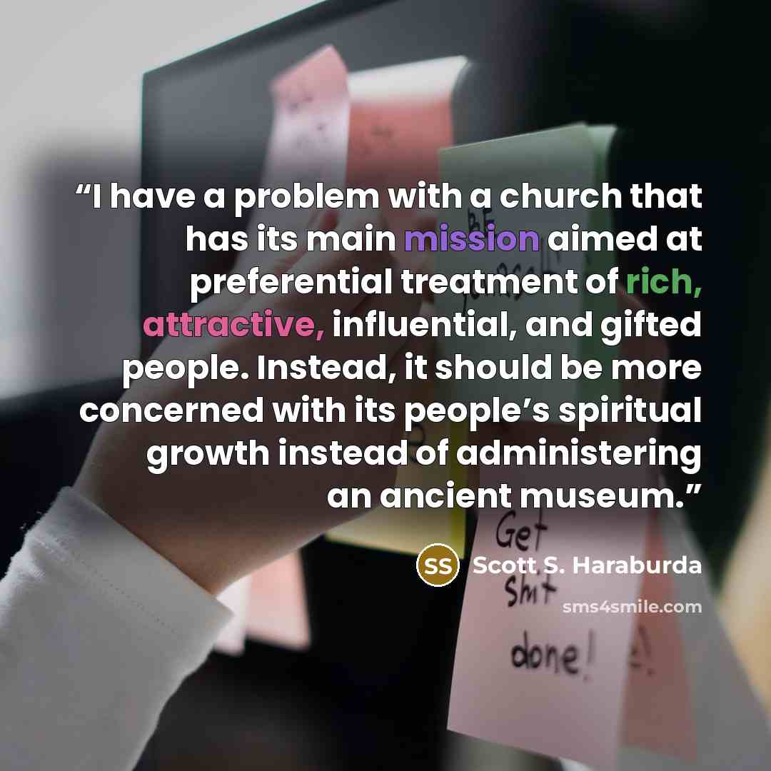 “I have a problem with a church that has its main mission aimed at preferential treatment of rich, attractive, influential, and gifted people. Instead, it should be more concerned with its people’s spiritual growth instead of administering an ancient museum.” quote by Scott S. Haraburda