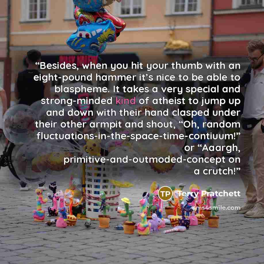 “Besides, when you hit your thumb with an eight-pound hammer it’s nice to be able to blaspheme. It takes a very special and strong-minded kind of atheist to jump up and down with their hand clasped under their other armpit and shout, “Oh, random fluctuations-in-the-space-time-contiuum!” or “Aaargh…” quote by Terry Pratchett