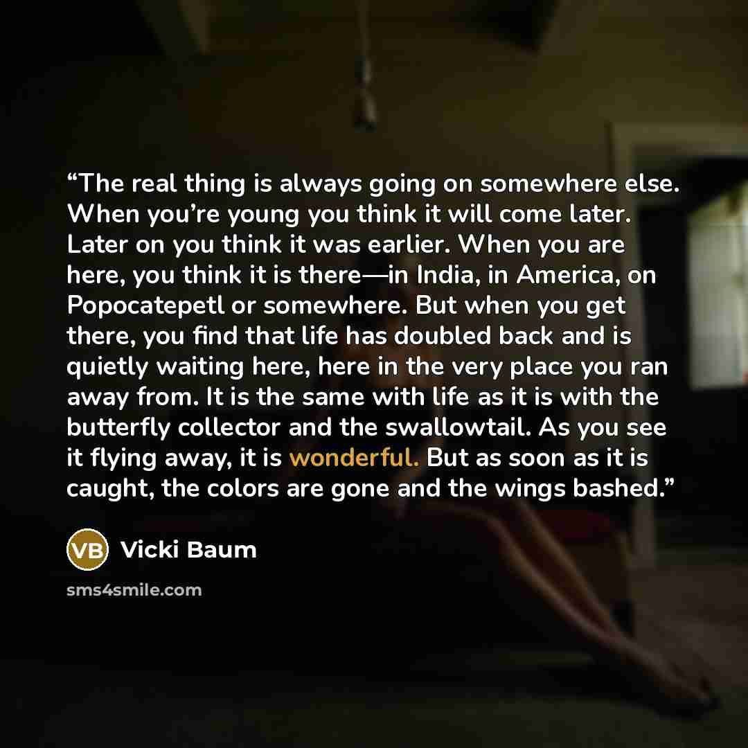“The real thing is always going on somewhere else. When you’re young you think it will come later. Later on you think it was earlier. When you are here, you think it is there—in India, in America, on Popocatepetl or somewhere. But when you get there, you find that life has doubled back and is…” quote by Vicki Baum