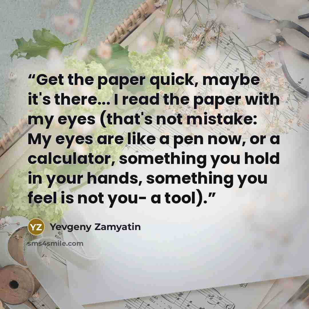 “Get the paper quick, maybe it's there... I read the paper with my eyes (that's not mistake: My eyes are like a pen now, or a calculator, something you hold in your hands, something you feel is not you- a tool).” quote by Yevgeny Zamyatin