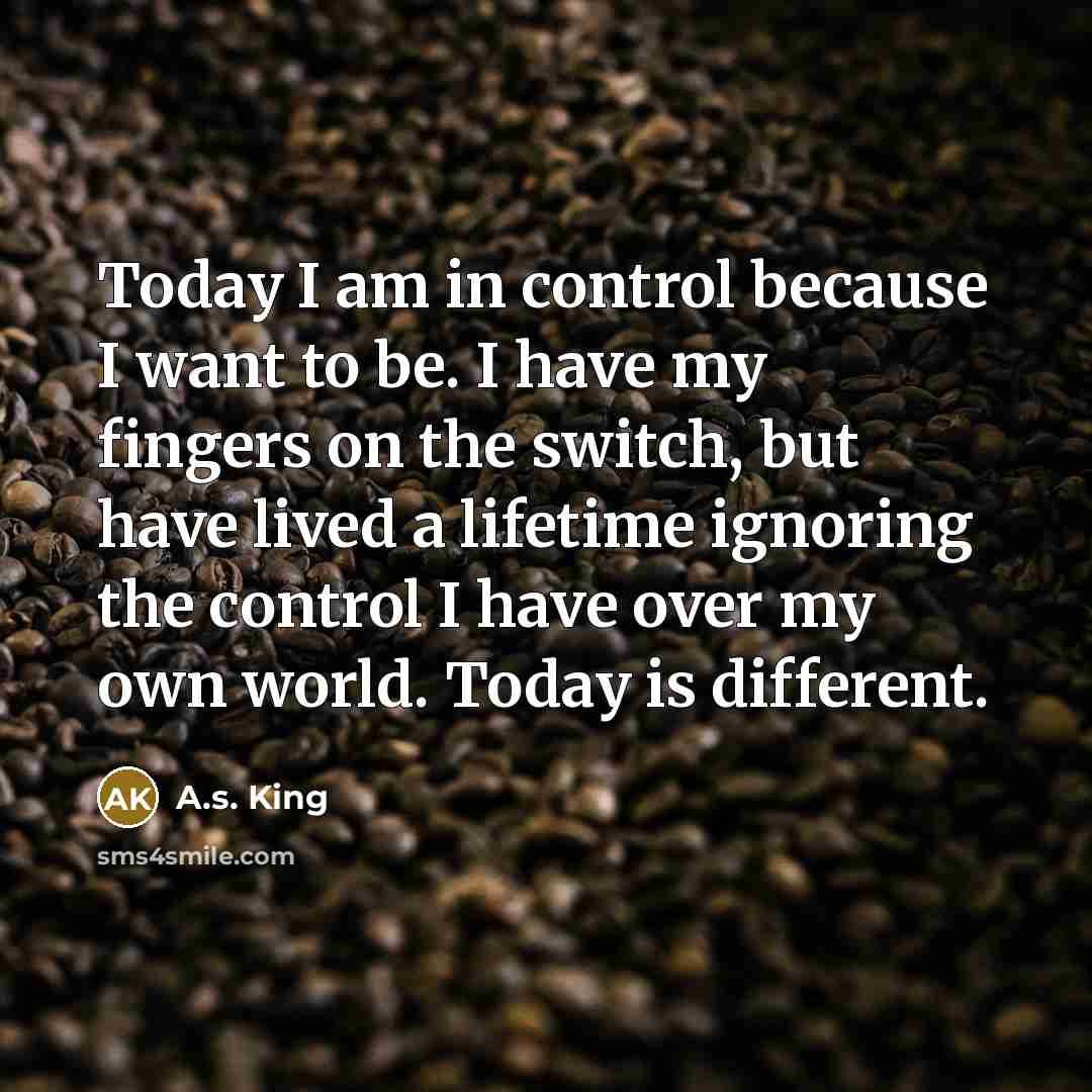 “Today I am in control because I want to be. I have my fingers on the switch, but have lived a lifetime ignoring the control I have over my own world. Today is different.” quote by A.S. King