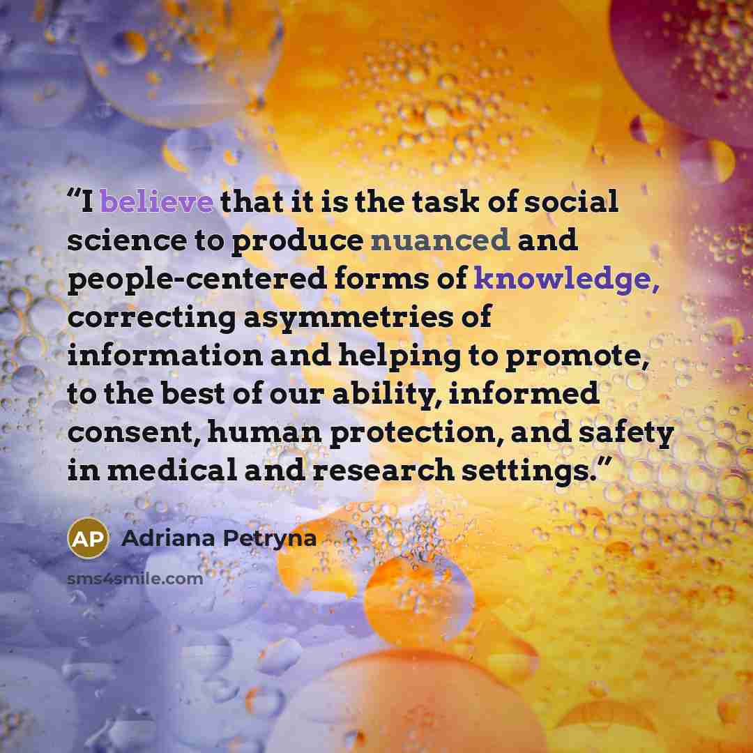 “I believe that it is the task of social science to produce nuanced and people-centered forms of knowledge, correcting asymmetries of information and helping to promote, to the best of our ability, informed consent, human protection, and safety in medical and research settings.” quote by Adriana Petryna