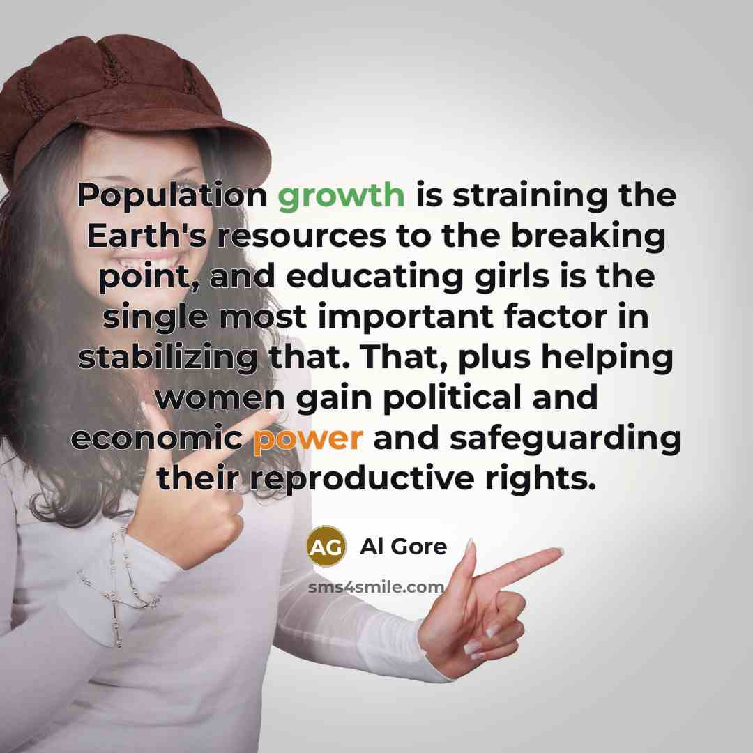“Population growth is straining the Earth's resources to the breaking point, and educating girls is the single most important factor in stabilizing that. That, plus helping women gain political and economic power and safeguarding their reproductive rights.” quote by Al Gore