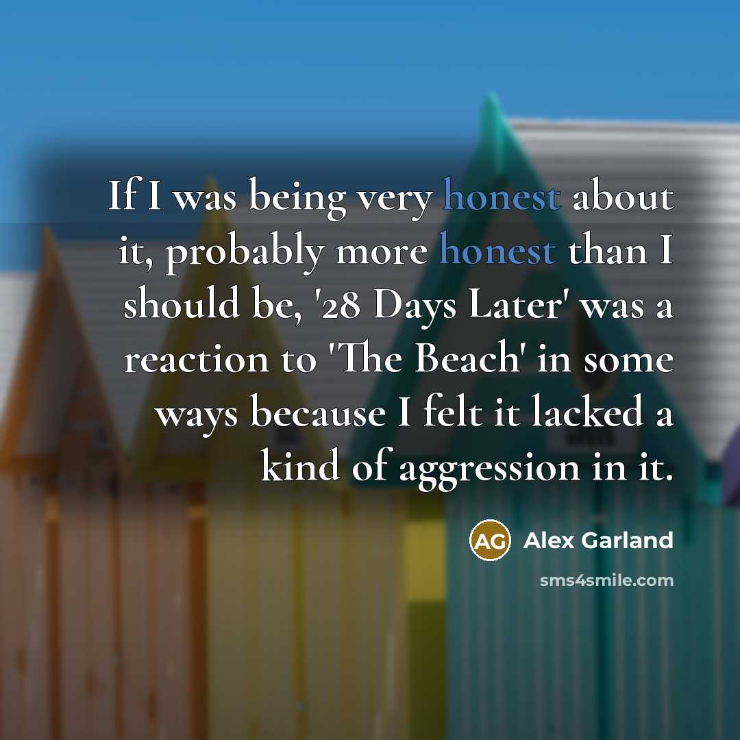 “If I was being very honest about it, probably more honest than I should be, '28 Days Later' was a reaction to 'The Beach' in some ways because I felt it lacked a kind of aggression in it.” quote by Alex Garland