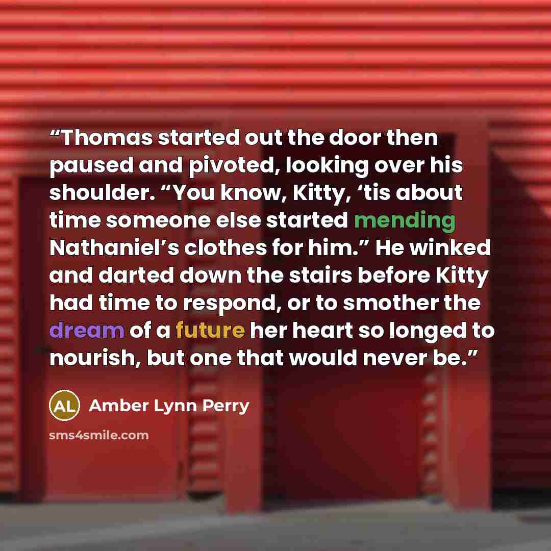 “Thomas started out the door then paused and pivoted, looking over his shoulder. “You know, Kitty, ‘tis about time someone else started mending Nathaniel’s clothes for him.” He winked and darted down the stairs before Kitty had time to respond, or to smother the dream of a future her heart so…” quote by Amber Lynn Perry